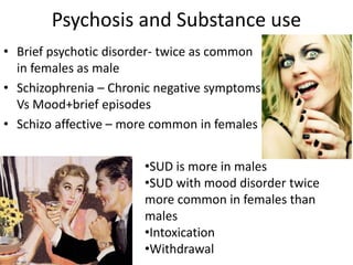 Psychosis and Substance use
• Brief psychotic disorder- twice as common
in females as male
• Schizophrenia – Chronic negative symptoms
Vs Mood+brief episodes
• Schizo affective – more common in females
•SUD is more in males
•SUD with mood disorder twice
more common in females than
males
•Intoxication
•Withdrawal
 
