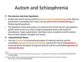 Autism and Schizophrenia
 The extreme male brain hypothesis
• People with autism tend to perform poorly on tests of empathizing, or the ability to
put oneself in somebody else's shoes, but do well on tests of systematizing, or
finding repeating patterns.
• The hypothesis states that autism is an extreme form of the normal male cognitive
profile, which occurs as a result of high testosterone levels in the womb.
considered as 'hyper-systematisers' who focus more on patterns and fine details
than on other people's thoughts and actions.
 Imprinted brain theory:
• the risk of autism is increased by disruption of maternal interests and the
uninhibited expression of paternal interests, and that the risk of schizophrenia is
increased by the disruption of paternal interests and the uninhibited expression of
maternal interests
Source:
1. Baron-Cohen S (2002). "The extreme male brain theory of autism". Trends Cogn Sci 6 (6): 248–254. doi:10.1016/S1364-6613(02)01904-
6. PMID 12039606.
2. Crespi, B. (2008). "Genomic imprinting in the development and evolution of psychotic spectrum conditions". Biological
Reviews. doi:10.1111/j.1469-185X.2008.00050.
 