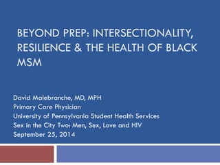 BEYOND PREP: INTERSECTIONALITY, RESILIENCE & THE HEALTH OF BLACK MSM 
David Malebranche, MD, MPH 
Primary Care Physician 
University of Pennsylvania Student Health Services 
Sex in the City Two: Men, Sex, Love and HIV 
September 25, 2014  