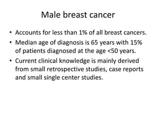 Male breast cancer
• Accounts for less than 1% of all breast cancers.
• Median age of diagnosis is 65 years with 15%
of patients diagnosed at the age <50 years.
• Current clinical knowledge is mainly derived
from small retrospective studies, case reports
and small single center studies.
 