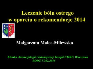 Klinika Anestezjologii i Intensywnej Terapii CMKP, Warszawa
ŁÓDŹ 17.02.2015
Leczenie bólu ostrego
w oparciu o rekomendacje 2014
Małgorzata Malec-Milewska
 