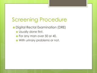 Screening Procedure
 Digital   Rectal Examination (DRE)
     Usually done first.
     For any man over 50 or 40.
     With urinary problems or not.
 