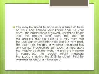    You may be asked to bend over a table or to lie
    on your side holding your knees close to your
    chest. The doctor slides a gloved, lubricated finger
    into the rectum and feels the part of
    the prostate that lies next to it. You may find
    the DRE slightly uncomfortable, but it is very brief.
    This exam tells the doctor whether the gland has
    any bumps, irregularities, soft spots, or hard spots
    that require additional tests. If a prostate infection
    is suspected, the doctor might massage
    the prostate during the DRE to obtain fluid for
    examination under a microscope.
 