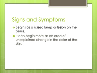 Signs and Symptoms
 Begins   as a raised lump or lesion on the
  penis.
 It can begin more as an area of
  unexplained change in the color of the
  skin.
 