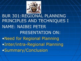 BUR 301:REGIONAL PLANNING
PRINCIPLES AND TECHNIQUES I
NAME: NAIBEI PETER
PRESENTATION ON:
•Need for Regional Planning
•Inter/intra-Regional Planning
•Summary/Conclusion

 
