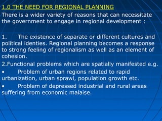 1.0 THE NEED FOR REGIONAL PLANNING
There is a wider variety of reasons that can necessitate
the government to engage in regional development :
1.
The existence of separate or different cultures and
political identies. Regional planning becomes a response
to strong feeling of regionalism as well as an element of
cohesion.
2.Functional problems which are spatially manifested e.g.
•
Problem of urban regions related to rapid
urbanization, urban sprawl, population growth etc.
•
Problem of depressed industrial and rural areas
suffering from economic malaise.

 