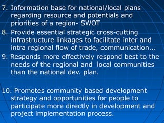 7. Information base for national/local plans
regarding resource and potentials and
priorities of a region- SWOT
8. Provide essential strategic cross-cutting
infrastructure linkages to facilitate inter and
intra regional flow of trade, communication...
9. Responds more effectively respond best to the
needs of the regional and local communities
than the national dev. plan.
10. Promotes community based development
strategy and opportunities for people to
participate more directly in development and
project implementation process.

 