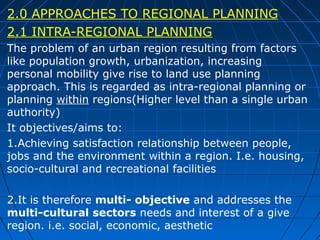 2.0 APPROACHES TO REGIONAL PLANNING
2.1 INTRA-REGIONAL PLANNING
The problem of an urban region resulting from factors
like population growth, urbanization, increasing
personal mobility give rise to land use planning
approach. This is regarded as intra-regional planning or
planning within regions(Higher level than a single urban
authority)
It objectives/aims to:
1.Achieving satisfaction relationship between people,
jobs and the environment within a region. I.e. housing,
socio-cultural and recreational facilities
2.It is therefore multi- objective and addresses the
multi-cultural sectors needs and interest of a give
region. i.e. social, economic, aesthetic

 