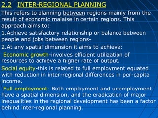 2.2 INTER-REGIONAL PLANNING
This refers to planning between regions mainly from the
result of economic malaise in certain regions. This
approach aims to:
1.Achieve satisfactory relationship or balance between
people and jobs between regions2.At any spatial dimension it aims to achieve:
Economic growth-involves efficient utilization of
resources to achieve a higher rate of output.
Social equity-this is related to full employment equated
with reduction in inter-regional differences in per-capita
income.
Full employment- Both employment and unemployment
have a spatial dimension, and the eradication of major
inequalities in the regional development has been a factor
behind inter-regional planning.

 