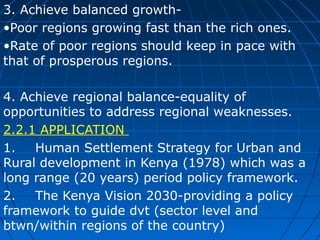 3. Achieve balanced growth•Poor regions growing fast than the rich ones.
•Rate of poor regions should keep in pace with
that of prosperous regions.
4. Achieve regional balance-equality of
opportunities to address regional weaknesses.
2.2.1 APPLICATION
1.
Human Settlement Strategy for Urban and
Rural development in Kenya (1978) which was a
long range (20 years) period policy framework.
2.
The Kenya Vision 2030-providing a policy
framework to guide dvt (sector level and
btwn/within regions of the country)

 