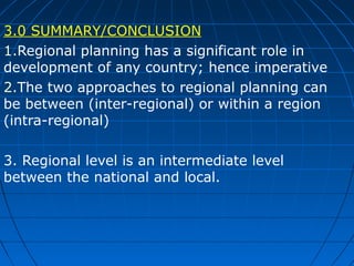 3.0 SUMMARY/CONCLUSION
1.Regional planning has a significant role in
development of any country; hence imperative
2.The two approaches to regional planning can
be between (inter-regional) or within a region
(intra-regional)
3. Regional level is an intermediate level
between the national and local.

 