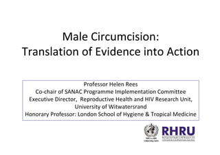 Male Circumcision:
Translation of Evidence into Action

                      Professor Helen Rees
   Co-chair of SANAC Programme Implementation Committee
 Executive Director, Reproductive Health and HIV Research Unit,
                   University of Witwatersrand
Honorary Professor: London School of Hygiene & Tropical Medicine
 