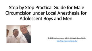 Step by Step Practical Guide for Male
Circumcision under Local Anesthesia for
Adolescent Boys and Men
Dr Dirk Grothuesmann MScHI, MDMa & Sister Winie,
http://dg-maternalhealth.de/
 