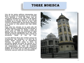 tOrre MOrisca

Uno de los tantos edificios interesantes que
tiene la ciudad de Guayaquil es la conocida
Torre Morisca o Torre del Reloj, que se
encuentra ubicada en las calles 10 de Agosto
y Malecón, la que sin dudas es uno de los
símbolos de la ciudad. Fue en el año 1842
cuando el Gobernador de esa época obsequió
a la ciudad un reloj público que trajo desde
Europa.
Este reloj fue ubicado en la parte alta del
cabildo colonial y posteriormente fue llevado a
la torre del mercado de abasto. Luego de
varios años en 1930 se construyó la torre
Morisca que fue inaugurada en el año 1934,
donde se colocó este famoso reloj y donde se
encuentra     hasta     el   día    de     hoy.
La torre Morisca lleva ese nombre porque los
ornamentos, las ventanas y el arco de la
puerta tienen formas de la arquitectura
morisca. Si quieren visitar la torre, se
encuentra abierta de lunes de viernes en el
horario de 08:30 a 17:00, y en ella se pueden
ver exposiciones de fotos de Guayaquil
antiguo. De todas formas se puede observar el
exterior de la torre con su reloj en cualquier
momento, que por cierto es muy interesante




                                                       17
 