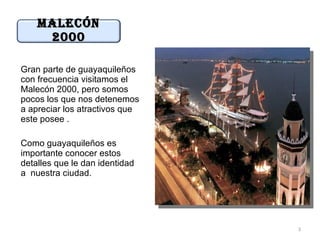 MaLecÓn
     2000

Gran parte de guayaquileños
con frecuencia visitamos el
Malecón 2000, pero somos
pocos los que nos detenemos
a apreciar los atractivos que
este posee .

Como guayaquileños es
importante conocer estos
detalles que le dan identidad
a nuestra ciudad.




                                3
 