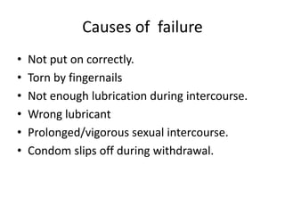 Causes of failure
• Not put on correctly.
• Torn by fingernails
• Not enough lubrication during intercourse.
• Wrong lubricant
• Prolonged/vigorous sexual intercourse.
• Condom slips off during withdrawal.
 