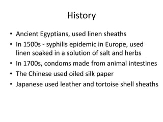 History
• Ancient Egyptians, used linen sheaths
• In 1500s - syphilis epidemic in Europe, used
linen soaked in a solution of salt and herbs
• In 1700s, condoms made from animal intestines
• The Chinese used oiled silk paper
• Japanese used leather and tortoise shell sheaths
 