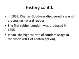 History contd.
• In 1839, Charles Goodyear discovered a way of
processing natural rubber
• The first rubber condom was produced in
1855
• Japan- the highest rate of condom usage in
the world (80% of contraception)
 