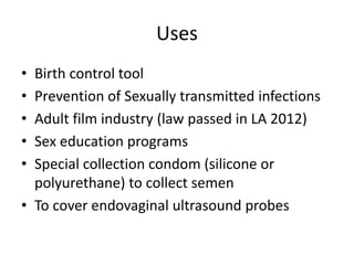 Uses
• Birth control tool
• Prevention of Sexually transmitted infections
• Adult film industry (law passed in LA 2012)
• Sex education programs
• Special collection condom (silicone or
polyurethane) to collect semen
• To cover endovaginal ultrasound probes
 