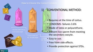1) CONVENTIONAL METHOD:
• Requires at the time of coitus.
• CONDOMS- failures 3.6%
• Made of latex or polyurethane.
• Prevent live sperm from meeting
the secondary oocyte.
• Easy to use.
• Free from side effects.
• Provide protection against STDs.
 
