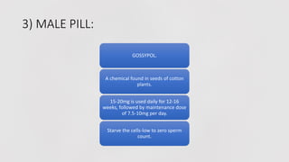 3) MALE PILL:
GOSSYPOL.
A chemical found in seeds of cotton
plants.
15-20mg is used daily for 12-16
weeks, followed by maintenance dose
of 7.5-10mg per day.
Starve the cells-low to zero sperm
count.
 