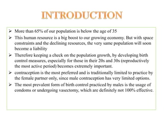  More than 65% of our population is below the age of 35
 This human resource is a big boost to our growing economy. But with space
  constraints and the declining resources, the very same population will soon
  become a liability
 Therefore keeping a check on the population growth, by developing birth
  control measures, especially for those in their 20s and 30s (reproductively
  the most active period) becomes extremely important.
 contraception is the most preferred and is traditionally limited to practice by
  the female partner only, since male contraception has very limited options.
 The most prevalent form of birth control practiced by males is the usage of
  condoms or undergoing vasectomy, which are definitely not 100% effective.
 