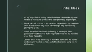 z
Initial Ideas
 As my magazines is mainly sports influenced I would like my male
models to be in quite sporty, active wear preferably a sporting kit.
 I think tracksuit bottoms or shorts would be perfect for my models to
wear as this is what they would be wearing if they were actually
playing the sports.
 Shoes would include trainers preferably or if the sport has a
particular type of footwear that is required I would like my model to
wear those if possible.
 Jackets aren't really necessary or important however if the team I
am basing my models on has a jacket I will consider using it in my
photoshoot.
 