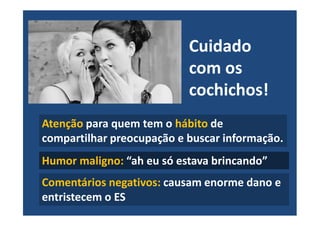 Cuidado
com os
cochichos!
Atenção para quem tem o hábito de
compartilhar preocupação e buscar informação.
Humor maligno: “ah eu só estava brincando”
Comentários negativos: causam enorme dano e
entristecem o ES
 