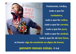 Finalmente, irmãos,
tudo o que for
verdadeiro,
tudo o que for nobre,
tudo o que for correto,
se houver algo de excelente ou digno de louvor,
pensem nessas coisas. Fl 4:8
tudo o que for puro,
tudo o que for amável,
tudo o que for de boa fama,
 