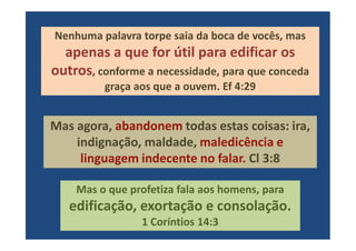 Nenhuma palavra torpe saia da boca de vocês, mas
apenas a que for útil para edificar os
outros, conforme a necessidade, para que conceda
graça aos que a ouvem. Ef 4:29
Mas agora, abandonem todas estas coisas: ira,Mas agora, abandonem todas estas coisas: ira,
indignação, maldade, maledicência e
linguagem indecente no falar. Cl 3:8
Mas o que profetiza fala aos homens, para
edificação, exortação e consolação.
1 Coríntios 14:3
 