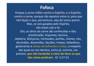 Porque a carne milita contra o Espírito, e o Espírito,
contra a carne, porque são opostos entre si; para que
não façais o que, porventura, seja do vosso querer.
Mas, se sois guiados pelo Espírito,
não estais sob a lei.
Ora, as obras da carne são conhecidas e são:
Fofoca
Ora, as obras da carne são conhecidas e são:
prostituição, impureza, lascívia,
idolatria, feitiçarias, inimizades, porfias, ciúmes, iras,
discórdias, dissensões, facções, invejas, bebedices,
glutonarias e coisas semelhantes a estas, a respeito
das quais eu vos declaro, como já, outrora, vos
preveni, que não herdarão o reino de Deus os que
tais coisas praticam. Gl 5:17-21
 