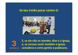 Se teu irmão pecar contra ti:
E, se ele não os atender, dize-o à igreja;
e, se recusar ouvir também a igreja,
considera-o como gentio e publicano.
3Mt 18:15-17
 