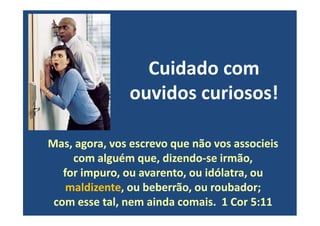 Cuidado com
ouvidos curiosos!
Mas, agora, vos escrevo que não vos associeis
com alguém que, dizendo-se irmão,
for impuro, ou avarento, ou idólatra, ou
maldizente, ou beberrão, ou roubador;
com esse tal, nem ainda comais. 1 Cor 5:11
 