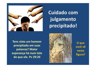 Cuidado com
julgamento
precipitado!
Tens visto um homem
precipitado em suas
palavras? Maior
esperança há num tolo
do que ele. Pv 29:20
O que
você vê
nesta
figura?
 