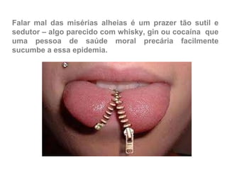 Falar mal das misérias alheias é um prazer tão sutil e sedutor – algo parecido com whisky, gin ou cocaína  que uma pessoa de saúde moral precária facilmente sucumbe a essa epidemia. 