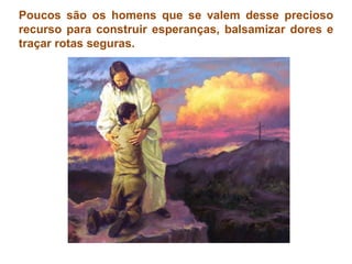 Poucos são os homens que se valem desse precioso recurso para construir esperanças, balsamizar dores e traçar rotas seguras. 