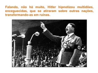 Falando, não há muito, Hitler hipnotizou multidões, enceguecidas, que se atiraram sobre outras nações, transformando-as em ruínas. 