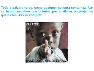 Toda a palavra torpe, como qualquer censura contumaz, faz-se hábito negativo que culmina por envilecer o caráter de quem com isso se compraz. 