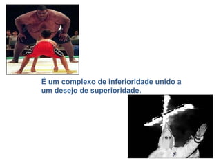 É um complexo de inferioridade unido a um desejo de superioridade. 