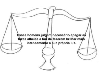 Esses homens julgam necessário apagar as luzes alheias a fim de fazerem brilhar mais intensamente a sua própria luz. 
