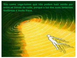 São como vaga-lumes que não podem luzir senão por entre as trevas da noite, porque a luz das suas lanternas fosfóreas é muito fraca. 