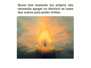 Quem tem bastante luz própria não necessita apagar ou diminuir as luzes dos outros para poder brilhar. 