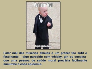 Falar mal das misérias alheias é um prazer tão sutil e
fascinante – algo parecido com whisky, gin ou cocaína
que uma pessoa de saúde moral precária facilmente
sucumbe a essa epidemia.
 
