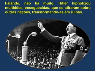 Falando, não há muito, Hitler hipnotizou
multidões, enceguecidas, que se atiraram sobre
outras nações, transformando-as em ruínas.
 