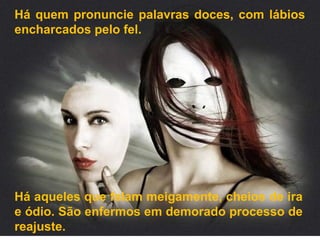 Há quem pronuncie palavras doces, com lábios
encharcados pelo fel.
Há aqueles que falam meigamente, cheios de ira
e ódio. São enfermos em demorado processo de
reajuste.
 