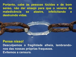 Pense nisso!
Desculpemos a fragilidade alheia, lembrando-
nos das nossas próprias fraquezas.
Evitemos a censura.
Portanto, cabe às pessoas lúcidas e de bom
senso, não dar ensejo para que o veneno da
maledicência se alastre, infelicitando e
destruindo vidas.
 