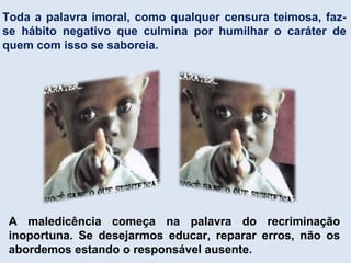 Toda a palavra imoral, como qualquer censura teimosa, faz-
se hábito negativo que culmina por humilhar o caráter de
quem com isso se saboreia.
A maledicência começa na palavra do recriminação
inoportuna. Se desejarmos educar, reparar erros, não os
abordemos estando o responsável ausente.
 