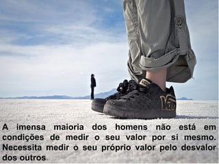 A imensa maioria dos homens não está em
condições de medir o seu valor por si mesmo.
Necessita medir o seu próprio valor pelo desvalor
dos outros.
 