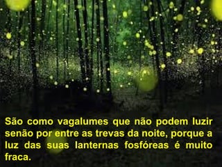 São como vagalumes que não podem luzir
senão por entre as trevas da noite, porque a
luz das suas lanternas fosfóreas é muito
fraca.
 