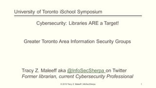 University of Toronto iSchool Symposium
© 2019 Tracy Z. Maleeff | InfoSecSherpa 1
Cybersecurity: Libraries ARE a Target!
Greater Toronto Area Information Security Groups
Tracy Z. Maleeff aka @InfoSecSherpa on Twitter
Former librarian, current Cybersecurity Professional
 